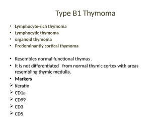 Type B1 Thymoma
• Lymphocyte-rich thymoma
• Lymphocytic thymoma
• organoid thymoma
• Predominantly cortical thymoma
• Resembles normal functional thymus .
• It is not differentiated from normal thymic cortex with areas
resembling thymic medulla.
• Markers
 Keratin
 CD1a
 CD99
 CD3
 CD5
 