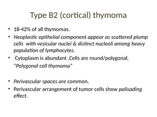 Type B2 (cortical) thymoma
• 18-42% of all thymomas.
• Neoplastic epithelial component appear as scattered plump
cells with vesicular nuclei & distinct nucleoli among heavy
population of lymphocytes.
• Cytoplasm is abundant .Cells are round/polygonal.
“Polygonal cell thymoma”
• Perivascular spaces are common.
• Perivascular arrangement of tumor cells show palisading
effect.
 
