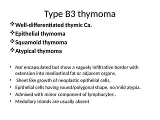 Type B3 thymoma
Well-differentiated thymic Ca.
Epithelial thymoma
Squamoid thymoma
Atypical thymoma
• Not encapsulated but show a vaguely infiltrative border with
extension into mediastinal fat or adjacent organs.
• Sheet like growth of neoplastic epithelial cells.
• Epithelial cells having round/polygonal shape, no/mild atypia.
• Admixed with minor component of lymphocytes .
• Medullary islands are usually absent
 