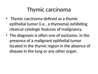 Thymic carcinoma
• Thymic carcinoma defined as a thymic
epithelial tumor (i.e., a thymoma) exhibiting
clearcut cytologic features of malignancy.
• The diagnosis is often one of exclusion, in the
presence of a malignant epithelial tumor
located in the thymic region in the absence of
disease in the lung or any other organ.
 