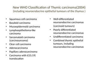 New WHO Classification of Thymic carcinoma(2004)
(including neuroendocrine epithelial tumours of the thymus )
• Squamous cell carcinoma
• Basaloid carcinoma
• Mucoepidermoid carcinoma
• Lymphoepithelioma-like
carcinoma
• Sarcomatoid carcinoma
(carcinosarcoma)
• Clear cell carcinoma
• Adenocarcinoma
• Papillary adenocarcinoma
• Carcinoma with t(15;19)
translocation
• Well-differentiated
neuroendocrine carcinomas
(carcinoid tumours)
• Poorly differentiated
neuroendocrine carcinomas
• Undifferentiated carcinoma
• Combined thymic epithelial
tumours, including
neuroendocrine carcinomas
 