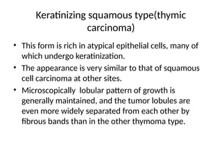 Keratinizing squamous type(thymic
carcinoma)
• This form is rich in atypical epithelial cells, many of
which undergo keratinization.
• The appearance is very similar to that of squamous
cell carcinoma at other sites.
• Microscopically lobular pattern of growth is
generally maintained, and the tumor lobules are
even more widely separated from each other by
fibrous bands than in the other thymoma type.
 