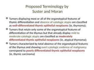 Proposed Terminology by
Suster and Moran
 Tumors displaying most or all of the organotypical features of
thymic differentiation and absence of cytologic atypia are classified
as well-differentiated thymic epithelial neoplasms (ie, thymoma);
 Tumors that retain only some of the organotypical features of
differentiation of the thymus but that already display mild to
moderate cytologic atypia are classified as moderately
differentiated thymic epithelial neoplasms (ie, atypical thymoma);
 Tumors characterized by total absence of the organotypical features
of the thymus and showing overt cytologic evidence of malignancy
correspond to poorly differentiated thymic epithelial neoplasms
(ie, thymic carcinoma)
 