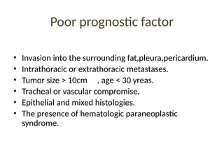 Poor prognostic factor
• Invasion into the surrounding fat,pleura,pericardium.
• Intrathoracic or extrathoracic metastases.
• Tumor size > 10cm , age < 30 yreas.
• Tracheal or vascular compromise.
• Epithelial and mixed histologies.
• The presence of hematologic paraneoplastic
syndrome.
 