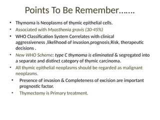 Points To Be Remember…….
• Thymoma is Neoplasms of thymic epithelial cells.
• Associated with Myasthenia gravis (30-45%)
• WHO Classification System Correlates with clinical
aggressiveness ,likelihood of invasion,prognosis,Risk, therapeutic
decisions .
• New WHO Scheme: type C thymoma is eliminated & segregated into
a separate and distinct category of thymic carcinoma.
• All thymic epithelial neoplasms should be regarded as malignant
neoplasms.
• Presence of invasion & Completeness of excision are important
prognostic factor.
• Thymectomy is Primary treatment.
 