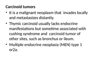 Carcinoid tumors
• It is a malignant neoplasm that invades locally
and metastasizes distantly.
• Thymic carcinoid usually lacks endocrine
manifestations but sometime associated with
cushing syndrome and carcinoid tumor of
other sites, such as bronchus or ileum.
• Multiple endocrine neoplasia (MEN) type 1
or2a.
 