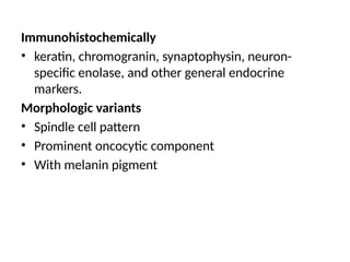 Immunohistochemically
• keratin, chromogranin, synaptophysin, neuron-
specific enolase, and other general endocrine
markers.
Morphologic variants
• Spindle cell pattern
• Prominent oncocytic component
• With melanin pigment
 