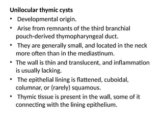 Unilocular thymic cysts
• Developmental origin.
• Arise from remnants of the third branchial
pouch-derived thymopharyngeal duct.
• They are generally small, and located in the neck
more often than in the mediastinum.
• The wall is thin and translucent, and inflammation
is usually lacking.
• The epithelial lining is flattened, cuboidal,
columnar, or (rarely) squamous.
• Thymic tissue is present in the wall, some of it
connecting with the lining epithelium.
 