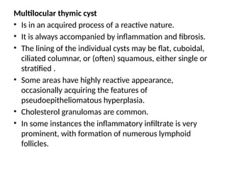 Multilocular thymic cyst
• Is in an acquired process of a reactive nature.
• It is always accompanied by inflammation and fibrosis.
• The lining of the individual cysts may be flat, cuboidal,
ciliated columnar, or (often) squamous, either single or
stratified .
• Some areas have highly reactive appearance,
occasionally acquiring the features of
pseudoepitheliomatous hyperplasia.
• Cholesterol granulomas are common.
• In some instances the inflammatory infiltrate is very
prominent, with formation of numerous lymphoid
follicles.
 