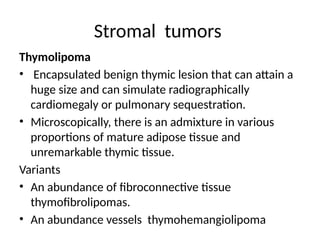 Stromal tumors
Thymolipoma
• Encapsulated benign thymic lesion that can attain a
huge size and can simulate radiographically
cardiomegaly or pulmonary sequestration.
• Microscopically, there is an admixture in various
proportions of mature adipose tissue and
unremarkable thymic tissue.
Variants
• An abundance of fibroconnective tissue
thymofibrolipomas.
• An abundance vessels thymohemangiolipoma
 