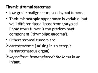 Thymic stromal sarcomas
• low-grade malignant mesenchymal tumors.
• Their microscopic appearance is variable, but
well-differentiated liposarcoma/atypical
lipomatous tumor is the predominant
component (‘thymoliposarcoma’).
• Others stromal tumors are
osteosarcoma ( arising in an ectopic
hamartomatous organ)
kaposiform hemangioendothelioma in an
infant.
 