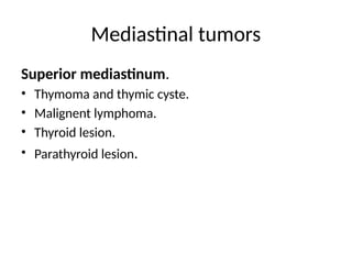 Mediastinal tumors
Superior mediastinum.
• Thymoma and thymic cyste.
• Malignent lymphoma.
• Thyroid lesion.
• Parathyroid lesion.
 