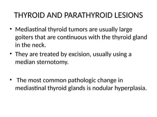 THYROID AND PARATHYROID LESIONS
• Mediastinal thyroid tumors are usually large
goiters that are continuous with the thyroid gland
in the neck.
• They are treated by excision, usually using a
median sternotomy.
• The most common pathologic change in
mediastinal thyroid glands is nodular hyperplasia.
 
