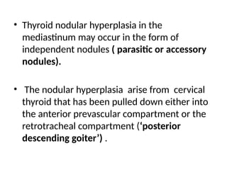 • Thyroid nodular hyperplasia in the
mediastinum may occur in the form of
independent nodules ( parasitic or accessory
nodules).
• The nodular hyperplasia arise from cervical
thyroid that has been pulled down either into
the anterior prevascular compartment or the
retrotracheal compartment (‘posterior
descending goiter’) .
 