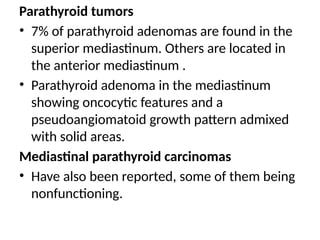 Parathyroid tumors
• 7% of parathyroid adenomas are found in the
superior mediastinum. Others are located in
the anterior mediastinum .
• Parathyroid adenoma in the mediastinum
showing oncocytic features and a
pseudoangiomatoid growth pattern admixed
with solid areas.
Mediastinal parathyroid carcinomas
• Have also been reported, some of them being
nonfunctioning.
 