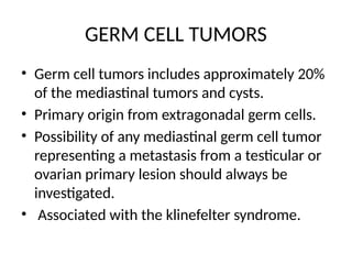 GERM CELL TUMORS
• Germ cell tumors includes approximately 20%
of the mediastinal tumors and cysts.
• Primary origin from extragonadal germ cells.
• Possibility of any mediastinal germ cell tumor
representing a metastasis from a testicular or
ovarian primary lesion should always be
investigated.
• Associated with the klinefelter syndrome.
 