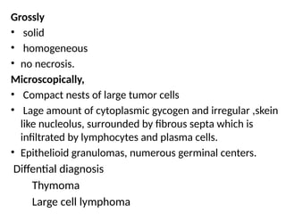 Grossly
• solid
• homogeneous
• no necrosis.
Microscopically,
• Compact nests of large tumor cells
• Lage amount of cytoplasmic gycogen and irregular ,skein
like nucleolus, surrounded by fibrous septa which is
infiltrated by lymphocytes and plasma cells.
• Epithelioid granulomas, numerous germinal centers.
Diffential diagnosis
Thymoma
Large cell lymphoma
 