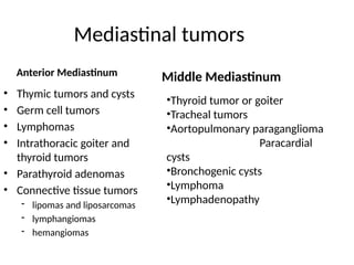 Mediastinal tumors
Anterior Mediastinum
• Thymic tumors and cysts
• Germ cell tumors
• Lymphomas
• Intrathoracic goiter and
thyroid tumors
• Parathyroid adenomas
• Connective tissue tumors
- lipomas and liposarcomas
- lymphangiomas
- hemangiomas
•Thyroid tumor or goiter
•Tracheal tumors
•Aortopulmonary paraganglioma
Paracardial
cysts
•Bronchogenic cysts
•Lymphoma
•Lymphadenopathy
Middle Mediastinum
 