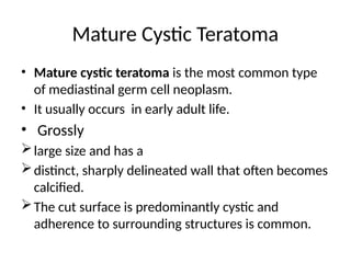 Mature Cystic Teratoma
• Mature cystic teratoma is the most common type
of mediastinal germ cell neoplasm.
• It usually occurs in early adult life.
• Grossly
large size and has a
distinct, sharply delineated wall that often becomes
calcified.
The cut surface is predominantly cystic and
adherence to surrounding structures is common.
 