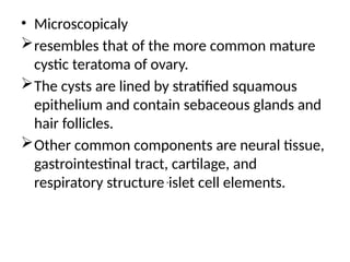 • Microscopicaly
resembles that of the more common mature
cystic teratoma of ovary.
The cysts are lined by stratified squamous
epithelium and contain sebaceous glands and
hair follicles.
Other common components are neural tissue,
gastrointestinal tract, cartilage, and
respiratory structure,
islet cell elements.
 