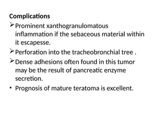Complications
Prominent xanthogranulomatous
inflammation if the sebaceous material within
it escapesse.
Perforation into the tracheobronchial tree .
Dense adhesions often found in this tumor
may be the result of pancreatic enzyme
secretion.
• Prognosis of mature teratoma is excellent.
 