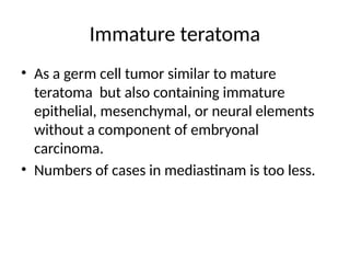 Immature teratoma
• As a germ cell tumor similar to mature
teratoma but also containing immature
epithelial, mesenchymal, or neural elements
without a component of embryonal
carcinoma.
• Numbers of cases in mediastinam is too less.
 