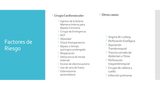 Factores de
Riesgo
 Cirugía Cardiovascular:
 Injertos de la Arteria
Mamaria Interna para
Bypass Coronario
 Cirugía de Emergencia
 RCP
 Obesidad
 Shock Postoperatorio
 Bypass y tiempo
quirúrgico prolongado
 Reoperación
 Dehiscencia de herida
esternal
 Exceso de electrocauterio
 Uso de cera de hueso
 Esternotomía
paramediana
 Otros casos:
 Angina de Ludwig
 Perforación Esofágica
 Aspiración
Transbronquial
 Trauma cerrado de
Abdomen oTórax
 Perforación
traqueobronquial
 Cirugía de cabeza y
cuello
 Infección pulmonar
 
