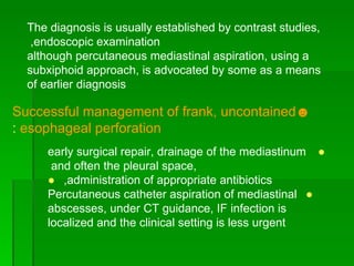 The diagnosis is usually established by contrast studies, endoscopic examination,  although percutaneous mediastinal aspiration, using a subxiphoid approach, is advocated by some as a means of earlier diagnosis ☻ Successful management of frank, uncontained esophageal perforation  : ●   early surgical repair, drainage of the mediastinum and often the pleural space,  ●   administration of appropriate antibiotics, ●   Percutaneous catheter aspiration of mediastinal abscesses, under CT guidance, IF infection is localized and the clinical setting is less urgent 