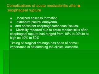 ☻ Complications of acute mediastinitis after  : esophageal rupture ●  localized abscess formation, ●   extensive pleural empyema, ●  and persistent esophagocutaneous fistulas.  ●  Mortality reported due to acute mediastinitis after  esophageal rupture has ranged from 10% to 20%to as high as 40% to 50% □ Timing of surgical drainage has been of prime importance in determining the clinical outcome 