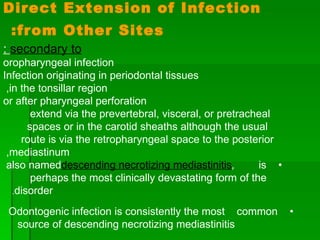 Direct Extension of Infection from Other Sites:   secondary to  : oropharyngeal infection Infection originating in periodontal tissues in the tonsillar region,  or after pharyngeal perforation extend via the prevertebral, visceral, or pretracheal  spaces or in the carotid sheaths although the usual  route is via the retropharyngeal space to the posterior  mediastinum,  •  also named  descending necrotizing mediastinitis ,  is  perhaps the most clinically devastating form of the  disorder .  •  Odontogenic infection is consistently the most  common source of descending necrotizing mediastinitis  