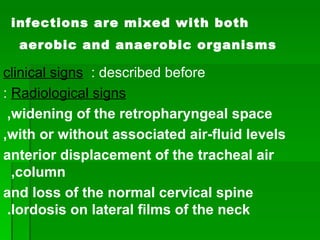 infections are mixed with both aerobic and anaerobic organisms   clinical signs  : described before  Radiological signs  : widening of the retropharyngeal space,  with or without associated air-fluid levels, anterior displacement of the tracheal air column,  and loss of the normal cervical spine lordosis on lateral films of the neck.   