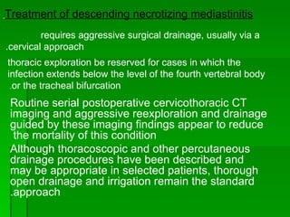 Routine serial postoperative cervicothoracic CT imaging and aggressive reexploration and drainage guided by these imaging findings appear to reduce the mortality of this condition  Although thoracoscopic and other percutaneous drainage procedures have been described and may be appropriate in selected patients, thorough open drainage and irrigation remain the standard approach. Treatment of descending necrotizing mediastinitis   requires aggressive surgical drainage, usually via a  cervical approach.  thoracic exploration be reserved for cases in which the infection extends below the level of the fourth vertebral body or the tracheal bifurcation .  
