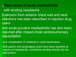 Rare cause of acute mediastinitis :  with eroding neoplasms.  Extension from anterior chest wall and neck infections has been described in injection drug users and acute purulent mediastinitis has also been reported after closed-chest cardiopulmonary resuscitation as a complication of vertebral or costal tuberculous  Both gastric and esophageal ulcers have been reported as causes of mediastinitis, sometimes eroding directly into the pericardium. 