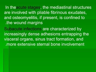 In the  acute stages , the mediastinal structures are involved with pliable fibrinous exudates, and osteomyelitis, if present, is confined to the wound margins.  Subacute infections  are characterized by increasingly dense adhesions entrapping the visceral organs, sinus tract formation, and more extensive sternal bone involvement.  