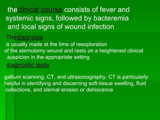 the  clinical course  consists of fever and systemic signs, followed by bacteremia and local signs of wound infection  The  diagnosis is usually made at the time of reexploration  of the sternotomy wound and rests on a heightened clinical suspicion in the appropriate setting.  diagnostic tests   gallium scanning, CT, and ultrasonography. CT is particularly helpful in identifying and discerning soft-tissue swelling, fluid collections, and sternal erosion or dehiscence . 