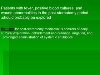Patients with fever, positive blood cultures, and wound abnormalities in the post-sternotomy period should probably be explored. therapy  for post-sternotomy mediastinitis consists of early surgical exploration, débridement and drainage, irrigation, and prolonged administration of systemic antibiotics.  