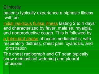 Clinically patients typically experience a biphasic illness with an  initial insidious flulike illness  lasting 2 to 4 days and characterized by fever, malaise, myalgia, and nonproductive cough. This is followed by a   fulminant phase  of acute mediastinitis, with respiratory distress, chest pain, cyanosis, and prostration.  The chest radiograph and CT scan typically show mediastinal widening and pleural effusions  