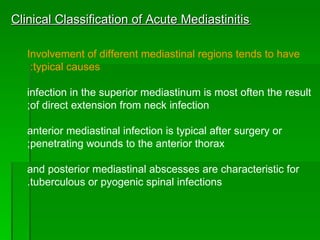 Clinical Classification of Acute Mediastinitis   Involvement of different mediastinal regions tends to have typical causes:  infection in the superior mediastinum is most often the result of direct extension from neck infection; anterior mediastinal infection is typical after surgery or penetrating wounds to the anterior thorax; and posterior mediastinal abscesses are characteristic for tuberculous or pyogenic spinal infections. 