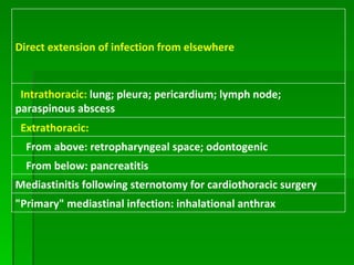 Direct extension of infection from elsewhere    Intrathoracic:   lung; pleura; pericardium; lymph node; paraspinous abscess    Extrathoracic:      From above: retropharyngeal space; odontogenic      From below: pancreatitis Mediastinitis following sternotomy for cardiothoracic surgery "Primary" mediastinal infection: inhalational anthrax 