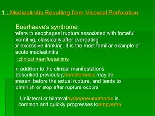 1 :  Mediastinitis Resulting from Visceral Perforation  : Boerhaave's syndrome   refers to esophageal rupture associated with forceful vomiting, classically after overeating  or excessive drinking. It is the most familiar example of acute mediastinitis , In addition to the clinical manifestations described previously,  hematemesis  may be present before the actual rupture, and tends to diminish or stop after rupture occurs. clinical manifestations:  Unilateral or bilateral  hydropneumothorax  is common and quickly progresses to  empyema   