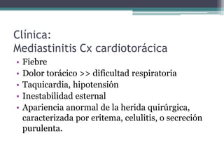 Clínica:
Mediastinitis Cx cardiotorácica
•   Fiebre
•   Dolor torácico >> dificultad respiratoria
•   Taquicardia, hipotensión
•   Inestabilidad esternal
•   Apariencia anormal de la herida quirúrgica,
    caracterizada por eritema, celulitis, o secreción
    purulenta.
 