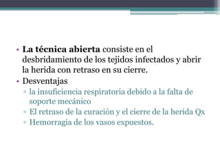 • La técnica abierta consiste en el
  desbridamiento de los tejidos infectados y abrir
  la herida con retraso en su cierre.
• Desventajas
 ▫ la insuficiencia respiratoria debido a la falta de
   soporte mecánico
 ▫ El retraso de la curación y el cierre de la herida Qx
 ▫ Hemorragia de los vasos expuestos.
 