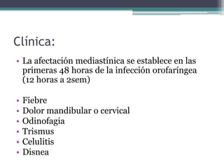 Clínica:
• La afectación mediastínica se establece en las
  primeras 48 horas de la infección orofaríngea
  (12 horas a 2sem)

•   Fiebre
•   Dolor mandibular o cervical
•   Odinofagia
•   Trismus
•   Celulitis
•   Disnea
 