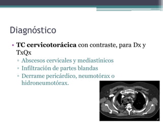Diagnóstico
• TC cervicotorácica con contraste, para Dx y
  TxQx
 ▫ Abscesos cervicales y mediastínicos
 ▫ Infiltración de partes blandas
 ▫ Derrame pericárdico, neumotórax o
   hidroneumotórax.
 