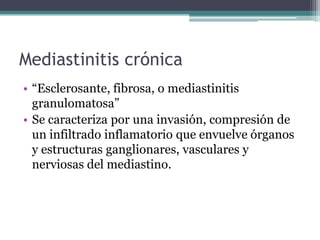 Mediastinitis crónica
• “Esclerosante, fibrosa, o mediastinitis
  granulomatosa”
• Se caracteriza por una invasión, compresión de
  un infiltrado inflamatorio que envuelve órganos
  y estructuras ganglionares, vasculares y
  nerviosas del mediastino.
 