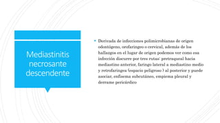 Mediastinitis
necrosante
descendente
 Derivada de infecciones polimicrobianas de origen
odontógeno, orofaringeo o cervical, además de los
hallazgos en el lugar de origen podemos ver como esa
infección discurre por tres rutas: pretraqueal hacia
mediastino anterior, faringo lateral a mediastino medio
y retrofaringea (espacio peligroso ) al posterior y puede
asociar, enfisema subcutáneo, empiema pleural y
derrame pericárdico
 
