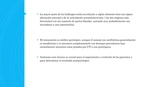  La mayor parte de los hallazgos están en relación a algún elemento óseo con signos
afectación esternal o de la articulación acromioclavicular, ( los dos orígenes más
frecuentes) con sin aumento de partes blandas asociado muy probablemente sea
secundaria a una osteomielitis.
 El tratamiento es médico-quirúrgico, aunque el manejo con antibióticos generalmente
es insuficiente y es necesario complementarlo con drenajes percutáneos (que
normalmente necesitan estar guiados por CT) o con quirúrgicos.
 Asimismo esta técnica es crucial para el seguimiento y evolución de los pacientes y
para determinar el resultado postquirúrgico.
 
