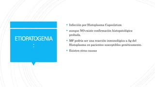 ETIOPATOGENIA
:
 Infección por Histoplasma Capsulatum
 aunque NO existe confirmación histopatológica
probada.
 MF podría ser una reacción inmunológica a Ag del
Histoplasma en pacientes susceptibles genéticamente.
 Existen otras causas
 