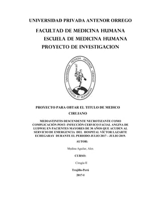 UNIVERSIDAD PRIVADA ANTENOR ORREGO
FACULTAD DE MEDICINA HUMANA
ESCUELA DE MEDICINA HUMANA
PROYECTO DE INVESTIGACION
PROYECTO PARA OBTAR EL TITULO DE MEDICO
CIRUJANO
MEDIASTINITIS DESCENDENTE NECROTIZANTE COMO
COMPLICACIÓN POST- INFECCIÓN CERVICO FACIAL ANGINA DE
LUDWIG EN PACIENTES MAYORES DE 30 AÑOS QUE ACUDEN AL
SERVICIO DE EMERGENCIA DEL HOSPITAL VÍCTOR LAZARTE
ECHEGARAY DURANTE EL PERIODO JULIO 2017 – JULIO 2019.
AUTOR:
Medina Aguilar, Alex
CURSO:
Cirugía II
Trujillo-Perú
2017-I
 