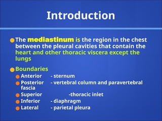 Introduction
●The mediastinum is the region in the chest
between the pleural cavities that contain the
heart and other thoracic viscera except the
lungs
●Boundaries
● Anterior - sternum
● Posterior - vertebral column and paravertebral
fascia
● Superior -thoracic inlet
● Inferior - diaphragm
● Lateral - parietal pleura
 